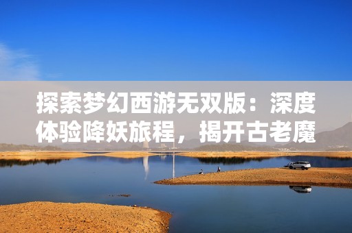 探索梦幻西游无双版：深度体验降妖旅程，揭开古老魔障的幕后惊天计划
