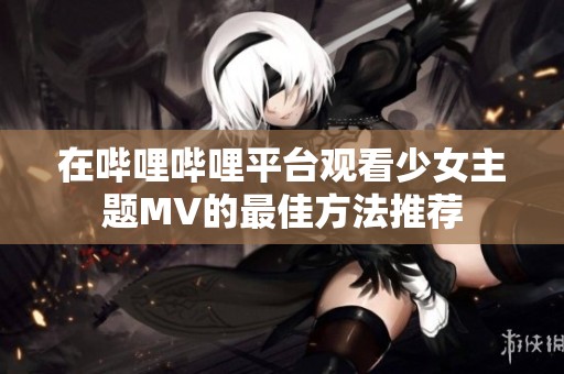 在哔哩哔哩平台观看少女主题MV的最佳方法推荐