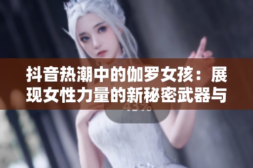 抖音热潮中的伽罗女孩：展现女性力量的新秘密武器与腿法解析