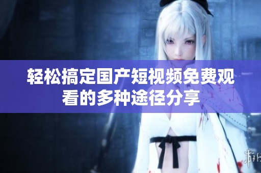 轻松搞定国产短视频免费观看的多种途径分享
