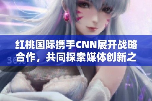 红桃国际携手CNN展开战略合作，共同探索媒体创新之路