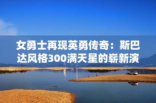 女勇士再现英勇传奇：斯巴达风格300满天星的崭新演绎
