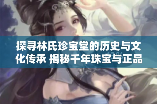 探寻林氏珍宝堂的历史与文化传承 揭秘千年珠宝与正品燕窝的独特魅力