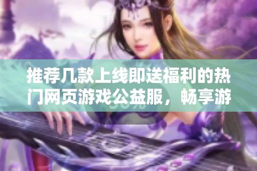 推荐几款上线即送福利的热门网页游戏公益服，畅享游戏乐趣与精彩活动
