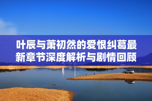 叶辰与萧初然的爱恨纠葛最新章节深度解析与剧情回顾