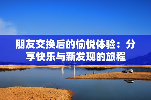 朋友交换后的愉悦体验：分享快乐与新发现的旅程