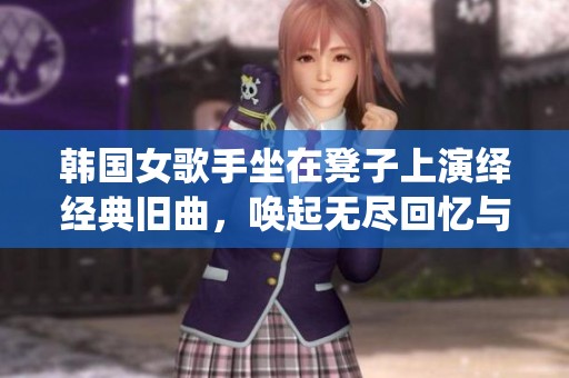 韩国女歌手坐在凳子上演绎经典旧曲，唤起无尽回忆与感动