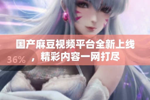 国产麻豆视频平台全新上线，精彩内容一网打尽