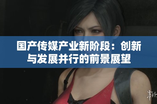 国产传媒产业新阶段：创新与发展并行的前景展望