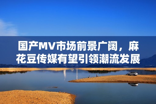 国产MV市场前景广阔，麻花豆传媒有望引领潮流发展