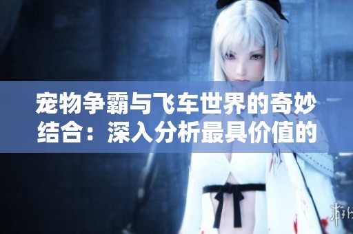 宠物争霸与飞车世界的奇妙结合：深入分析最具价值的宠物选择指南