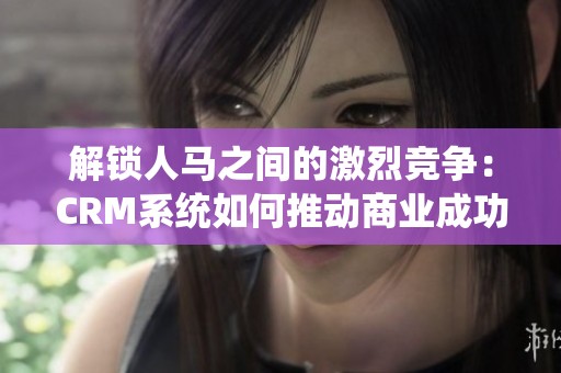解锁人马之间的激烈竞争：CRM系统如何推动商业成功