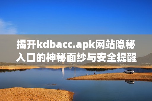 揭开kdbacc.apk网站隐秘入口的神秘面纱与安全提醒