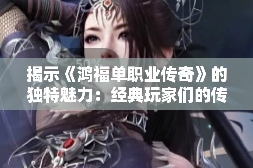 揭示《鸿福单职业传奇》的独特魅力：经典玩家们的传奇历程与动人故事