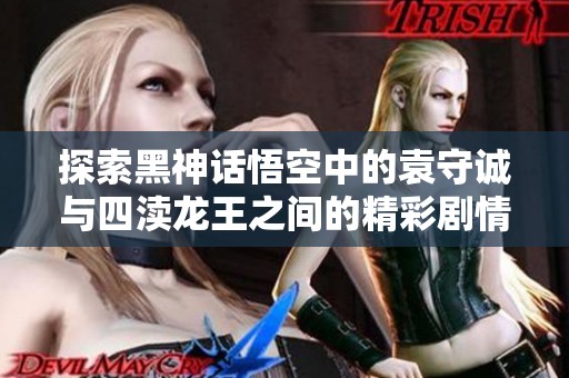 探索黑神话悟空中的袁守诚与四渎龙王之间的精彩剧情解析与游戏攻略