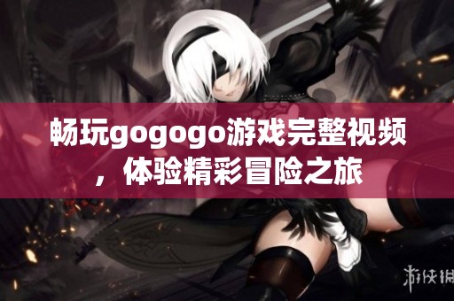 畅玩gogogo游戏完整视频，体验精彩冒险之旅