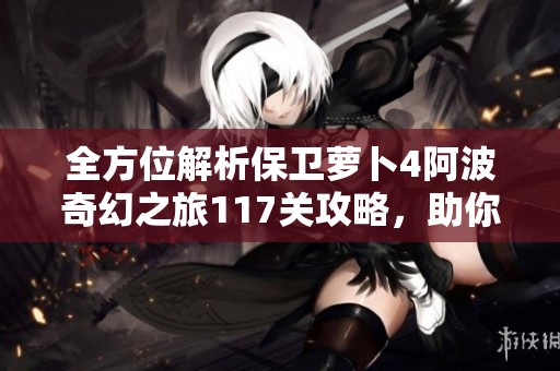 全方位解析保卫萝卜4阿波奇幻之旅117关攻略，助你轻松解锁魔法宝藏技巧