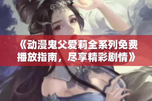《动漫鬼父爱莉全系列免费播放指南，尽享精彩剧情》