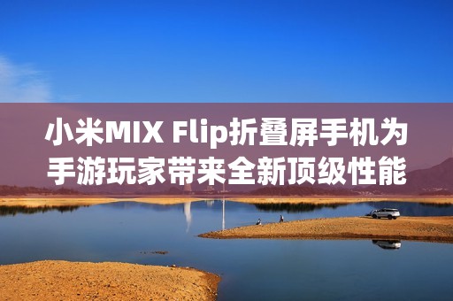 小米MIX Flip折叠屏手机为手游玩家带来全新顶级性能选择与沉浸体验