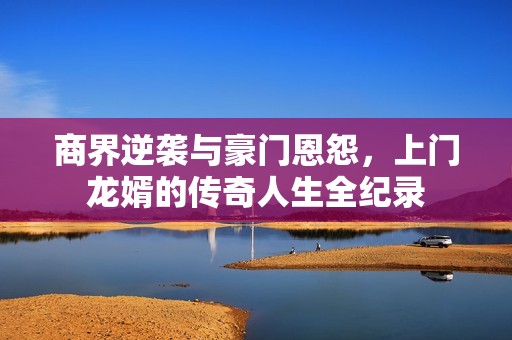商界逆袭与豪门恩怨，上门龙婿的传奇人生全纪录