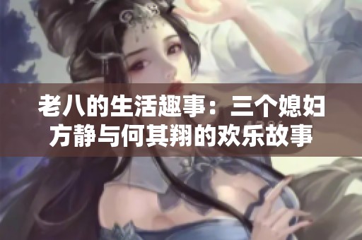 老八的生活趣事：三个媳妇方静与何其翔的欢乐故事