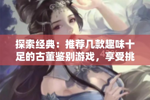 探索经典：推荐几款趣味十足的古董鉴别游戏，享受挑战与乐趣
