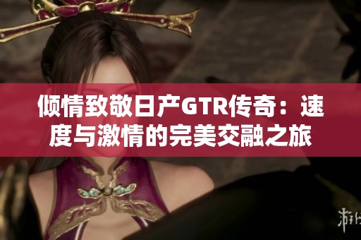 倾情致敬日产GTR传奇：速度与激情的完美交融之旅