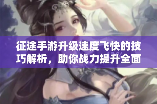 征途手游升级速度飞快的技巧解析，助你战力提升全面揭秘，快速成长之路不再难
