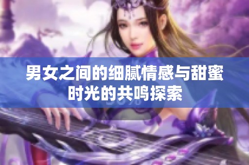 男女之间的细腻情感与甜蜜时光的共鸣探索