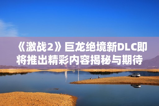 《激战2》巨龙绝境新DLC即将推出精彩内容揭秘与期待分析