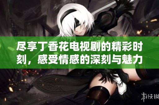 尽享丁香花电视剧的精彩时刻，感受情感的深刻与魅力