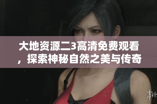 大地资源二3高清免费观看，探索神秘自然之美与传奇故事