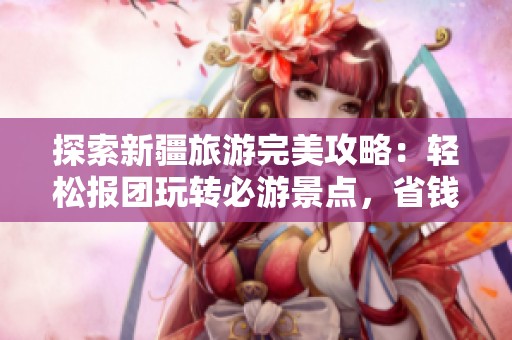 探索新疆旅游完美攻略：轻松报团玩转必游景点，省钱省心的全方位指南！