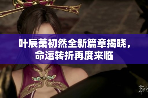 叶辰萧初然全新篇章揭晓，命运转折再度来临