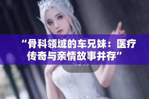 “骨科领域的车兄妹：医疗传奇与亲情故事并存”