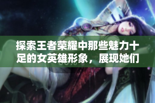 探索王者荣耀中那些魅力十足的女英雄形象，展现她们独特风格与魅力的最佳时刻