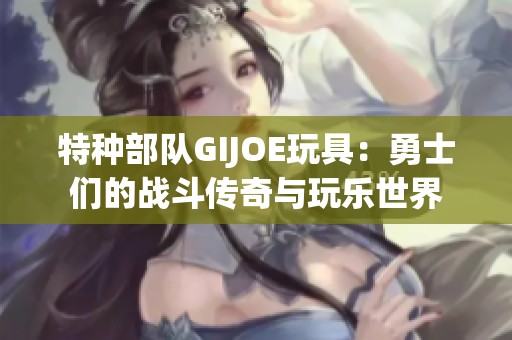 特种部队GIJOE玩具：勇士们的战斗传奇与玩乐世界