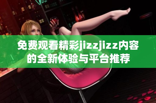 免费观看精彩jizzjizz内容的全新体验与平台推荐
