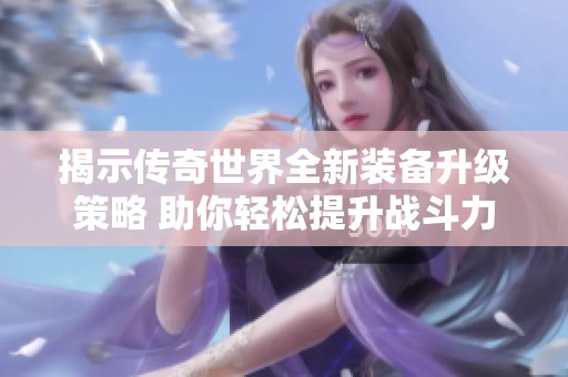 揭示传奇世界全新装备升级策略 助你轻松提升战斗力的秘密武器解析