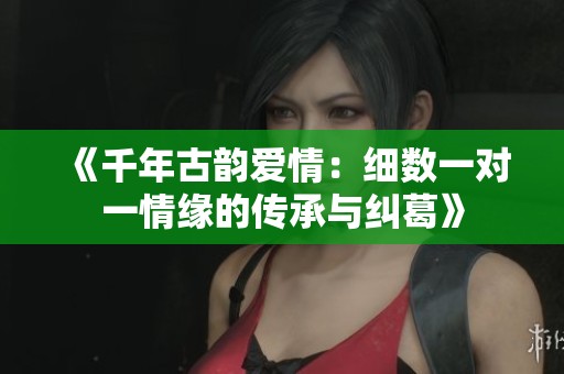 《千年古韵爱情：细数一对一情缘的传承与纠葛》