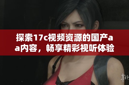 探索17c视频资源的国产aa内容，畅享精彩视听体验