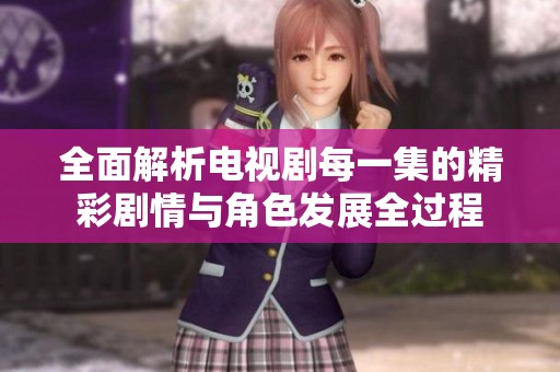 全面解析电视剧每一集的精彩剧情与角色发展全过程