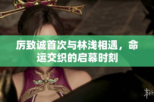 厉致诚首次与林浅相遇，命运交织的启幕时刻