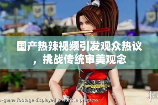 国产热辣视频引发观众热议，挑战传统审美观念