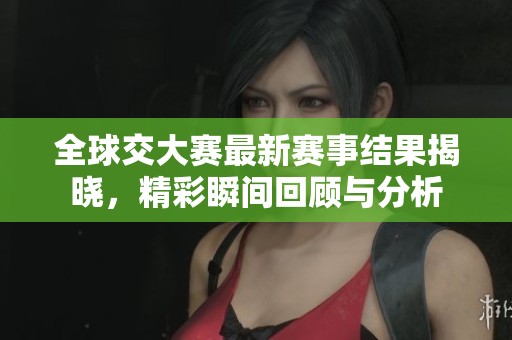 全球交大赛最新赛事结果揭晓，精彩瞬间回顾与分析