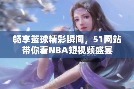 畅享篮球精彩瞬间，51网站带你看NBA短视频盛宴