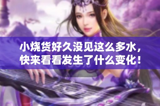 小烧货好久没见这么多水，快来看看发生了什么变化！