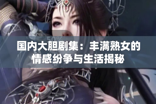 国内大胆剧集：丰满熟女的情感纷争与生活揭秘