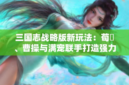 三国志战略版新玩法：荀彧、曹操与满宠联手打造强力飞熊骑兵阵容解析