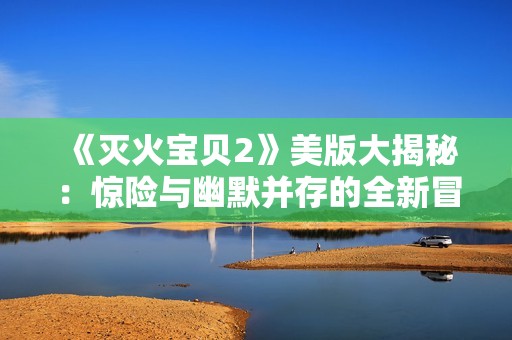 《灭火宝贝2》美版大揭秘：惊险与幽默并存的全新冒险故事